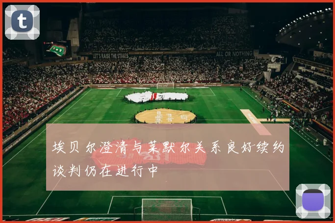 埃贝尔澄清与莱默尔关系良好续约谈判仍在进行中