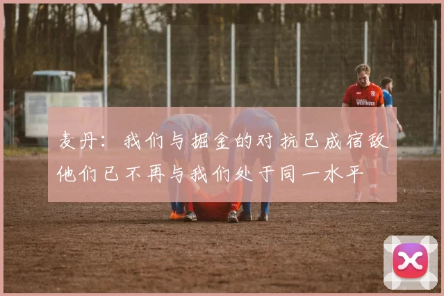 麦丹：我们与掘金的对抗已成宿敌他们已不再与我们处于同一水平