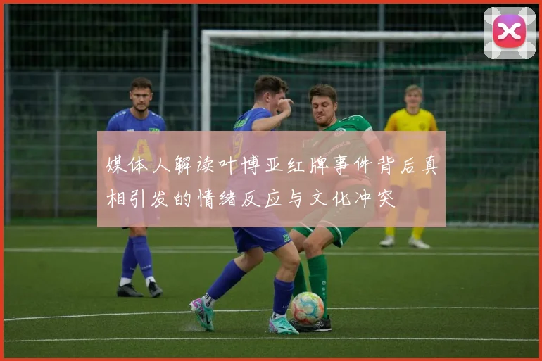 媒体人解读叶博亚红牌事件背后真相引发的情绪反应与文化冲突