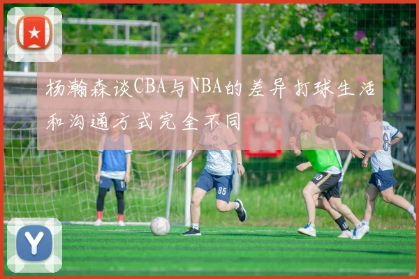 杨瀚森谈CBA与NBA的差异打球生活和沟通方式完全不同