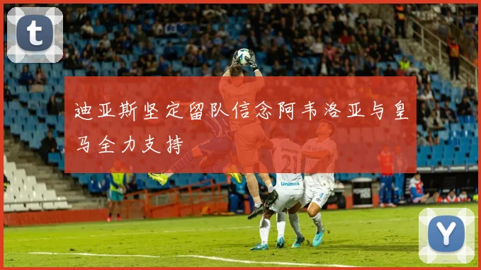 迪亚斯坚定留队信念阿韦洛亚与皇马全力支持