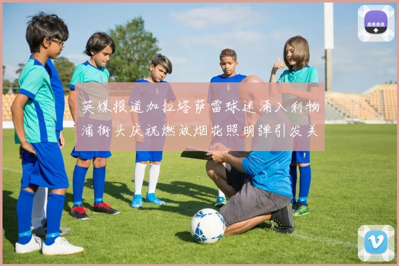 英媒报道加拉塔萨雷球迷涌入利物浦街头庆祝燃放烟花照明弹引发关注