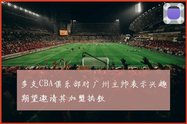 多支CBA俱乐部对广州主帅表示兴趣期望邀请其加盟执教