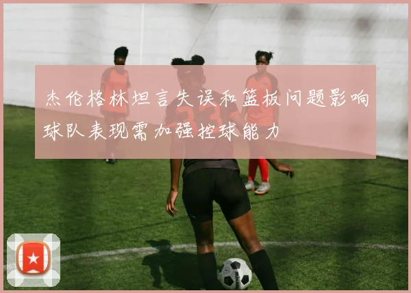 杰伦格林坦言失误和篮板问题影响球队表现需加强控球能力