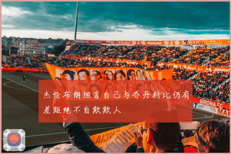 杰伦布朗坦言自己与乔丹科比仍有差距绝不自欺欺人