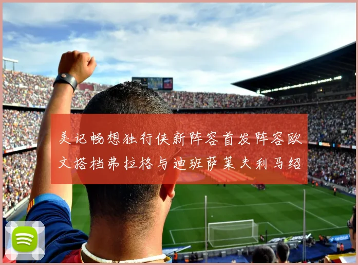 美记畅想独行侠新阵容首发阵容欧文搭档弗拉格与迪班萨莱夫利马绍尔共筑冠军梦