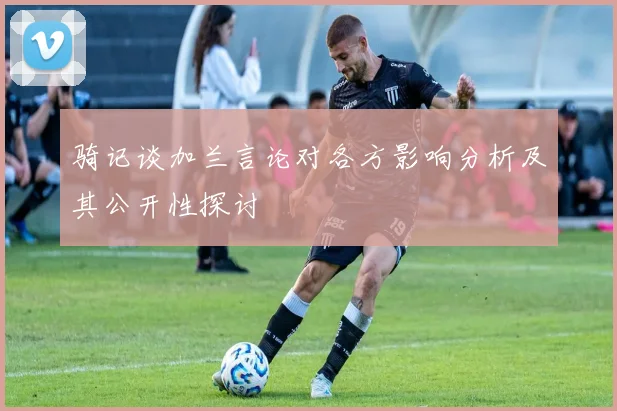 骑记谈加兰言论对各方影响分析及其公开性探讨