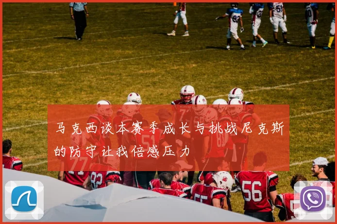 马克西谈本赛季成长与挑战尼克斯的防守让我倍感压力