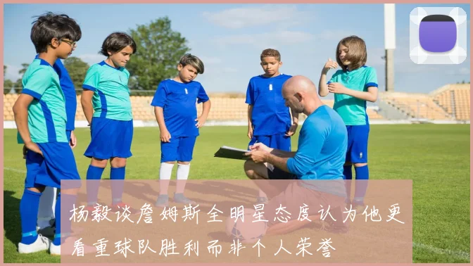 杨毅谈詹姆斯全明星态度认为他更看重球队胜利而非个人荣誉