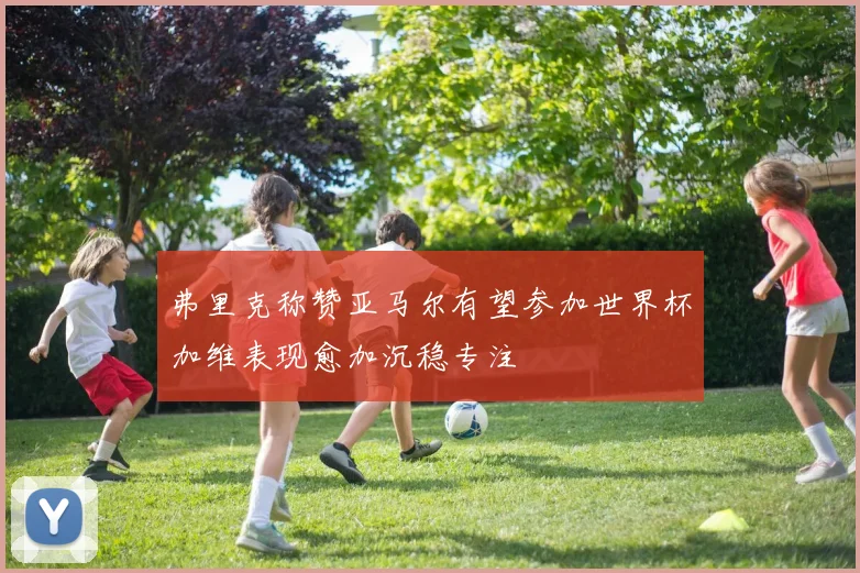 弗里克称赞亚马尔有望参加世界杯加维表现愈加沉稳专注