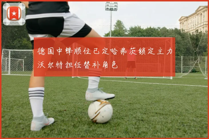 德国中锋顺位已定哈弗茨锁定主力沃尔特担任替补角色
