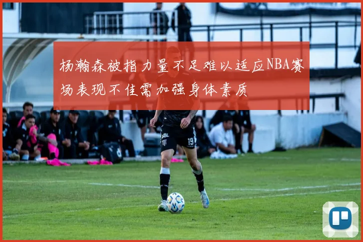 杨瀚森被指力量不足难以适应NBA赛场表现不佳需加强身体素质