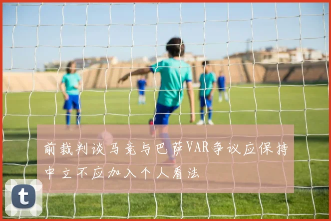 前裁判谈马竞与巴萨VAR争议应保持中立不应加入个人看法