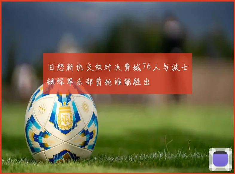 旧怨新仇交织对决费城76人与波士顿绿军东部首轮谁能胜出