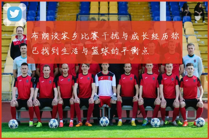 布朗谈家乡比赛干扰与成长经历称已找到生活与篮球的平衡点