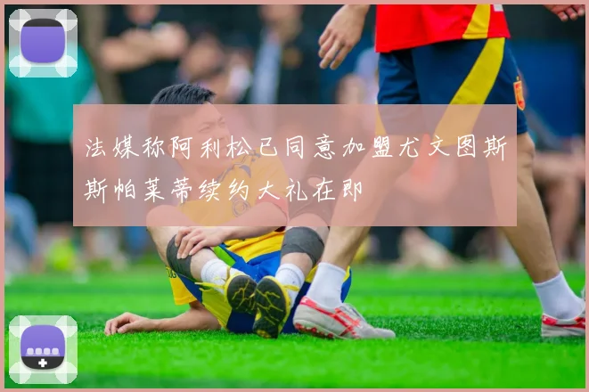 法媒称阿利松已同意加盟尤文图斯斯帕莱蒂续约大礼在即