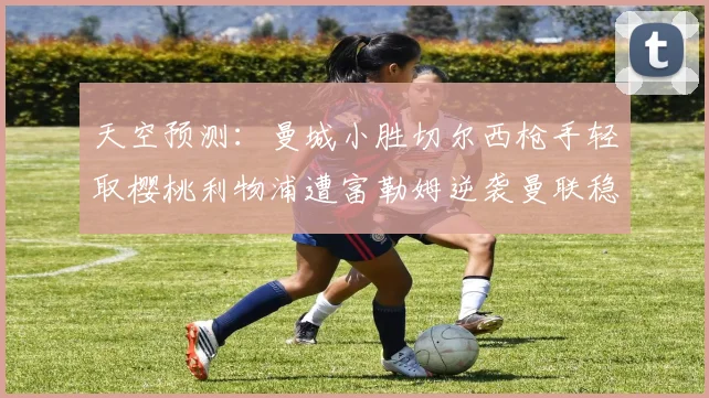 天空预测：曼城小胜切尔西枪手轻取樱桃利物浦遭富勒姆逆袭曼联稳健取胜
