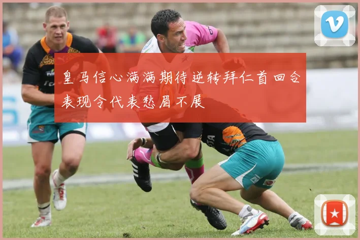 皇马信心满满期待逆转拜仁首回合表现令代表愁眉不展