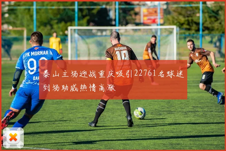 泰山主场迎战重庆吸引22761名球迷到场助威热情高涨