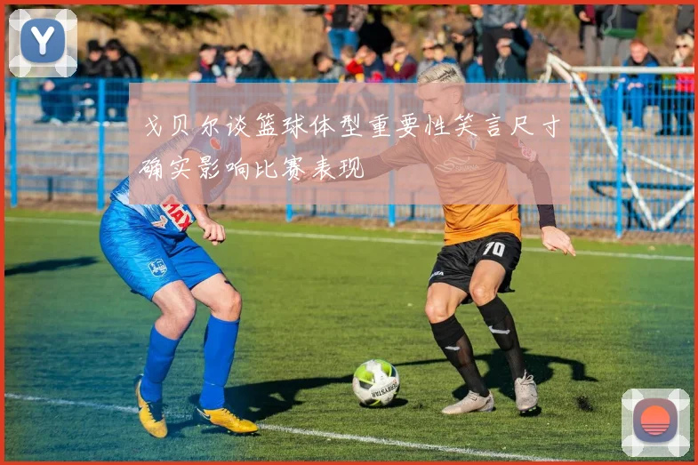 戈贝尔谈篮球体型重要性笑言尺寸确实影响比赛表现