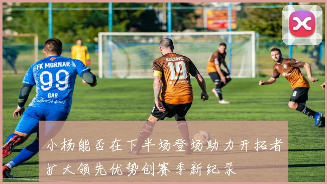 小杨能否在下半场登场助力开拓者扩大领先优势创赛季新纪录