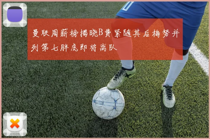 曼联周薪榜揭晓B费紧随其后梅努并列第七胖虎即将离队