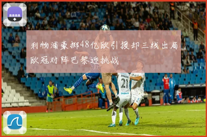 利物浦豪掷48亿欧引援却三线出局欧冠对阵巴黎迎挑战