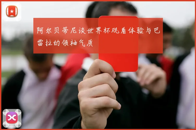 阿尔贝蒂尼谈世界杯观看体验与巴雷拉的领袖气质