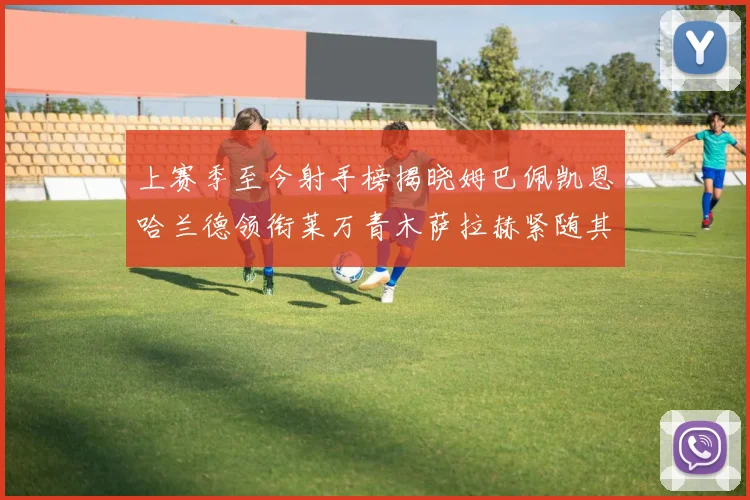 上赛季至今射手榜揭晓姆巴佩凯恩哈兰德领衔莱万青木萨拉赫紧随其后