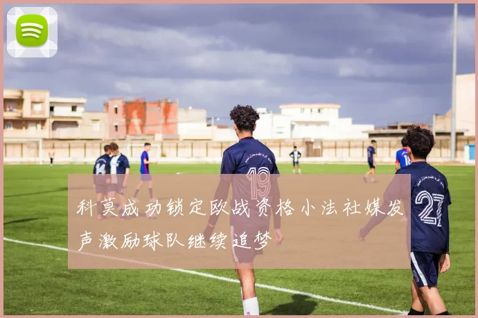 科莫成功锁定欧战资格小法社媒发声激励球队继续追梦